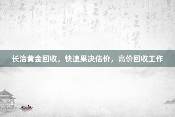 长治黄金回收，快速果决估价，高价回收工作